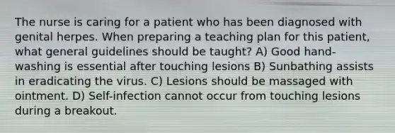 The nurse is caring for a patient who has been diagnosed with genital herpes. When preparing a teaching plan for this patient, what general guidelines should be taught? A) Good hand-washing is essential after touching lesions B) Sunbathing assists in eradicating the virus. C) Lesions should be massaged with ointment. D) Self-infection cannot occur from touching lesions during a breakout.