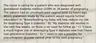 The nurse is caring for a patient who was diagnosed with gestational diabetes mellitus (GDM) at 28 weeks of pregnancy. The patient had an uncomplicated vaginal birth 12 hours ago. Which statement made by the patient would require further education? A) "Breastfeeding my baby will help reduce my risk for developing Type II diabetes." B) "My diabetes will resolve in the next few weeks, so there is no need for follow up." C) "I have a much higher risk of developing Type II diabetes now that I have had gestational diabetes." D) "I need to see a provider for preconception glucose control prior to my next pregnancy."