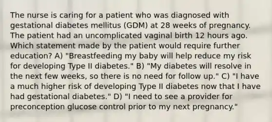 The nurse is caring for a patient who was diagnosed with gestational diabetes mellitus (GDM) at 28 weeks of pregnancy. The patient had an uncomplicated vaginal birth 12 hours ago. Which statement made by the patient would require further education? A) "Breastfeeding my baby will help reduce my risk for developing Type II diabetes." B) "My diabetes will resolve in the next few weeks, so there is no need for follow up." C) "I have a much higher risk of developing Type II diabetes now that I have had gestational diabetes." D) "I need to see a provider for preconception glucose control prior to my next pregnancy."