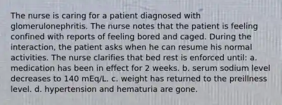 The nurse is caring for a patient diagnosed with glomerulonephritis. The nurse notes that the patient is feeling confined with reports of feeling bored and caged. During the interaction, the patient asks when he can resume his normal activities. The nurse clarifies that bed rest is enforced until: a. medication has been in effect for 2 weeks. b. serum sodium level decreases to 140 mEq/L. c. weight has returned to the preillness level. d. hypertension and hematuria are gone.