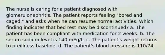 The nurse is caring for a patient diagnosed with glomerulonephritis. The patient reports feeling "bored and caged," and asks when he can resume normal activities. Which finding indicates that bed rest may be discontinued? a. The patient has been compliant with medication for 2 weeks. b. The serum sodium level is 140 mEq/L. c. The patient's weight returns to preillness baseline. d. The patient's blood pressure is 110/74.