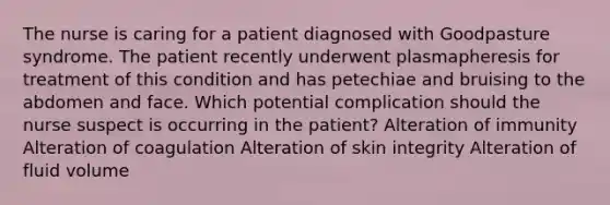 The nurse is caring for a patient diagnosed with Goodpasture syndrome. The patient recently underwent plasmapheresis for treatment of this condition and has petechiae and bruising to the abdomen and face. Which potential complication should the nurse suspect is occurring in the patient? Alteration of immunity Alteration of coagulation Alteration of skin integrity Alteration of fluid volume