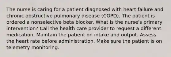 The nurse is caring for a patient diagnosed with heart failure and chronic obstructive pulmonary disease (COPD). The patient is ordered a nonselective beta blocker. What is the nurse's primary intervention? Call the health care provider to request a different medication. Maintain the patient on intake and output. Assess the heart rate before administration. Make sure the patient is on telemetry monitoring.