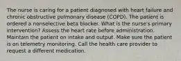 The nurse is caring for a patient diagnosed with heart failure and chronic obstructive pulmonary disease (COPD). The patient is ordered a nonselective beta blocker. What is the nurse's primary intervention? Assess the heart rate before administration. Maintain the patient on intake and output. Make sure the patient is on telemetry monitoring. Call the health care provider to request a different medication.