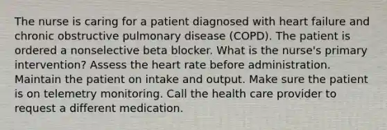 The nurse is caring for a patient diagnosed with heart failure and chronic obstructive pulmonary disease (COPD). The patient is ordered a nonselective beta blocker. What is the nurse's primary intervention? Assess the heart rate before administration. Maintain the patient on intake and output. Make sure the patient is on telemetry monitoring. Call the health care provider to request a different medication.