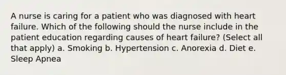 A nurse is caring for a patient who was diagnosed with heart failure. Which of the following should the nurse include in the patient education regarding causes of heart failure? (Select all that apply) a. Smoking b. Hypertension c. Anorexia d. Diet e. Sleep Apnea