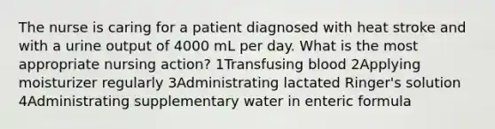 The nurse is caring for a patient diagnosed with heat stroke and with a urine output of 4000 mL per day. What is the most appropriate nursing action? 1Transfusing blood 2Applying moisturizer regularly 3Administrating lactated Ringer's solution 4Administrating supplementary water in enteric formula