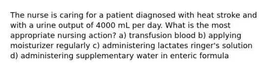 The nurse is caring for a patient diagnosed with heat stroke and with a urine output of 4000 mL per day. What is the most appropriate nursing action? a) transfusion blood b) applying moisturizer regularly c) administering lactates ringer's solution d) administering supplementary water in enteric formula