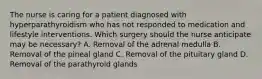 The nurse is caring for a patient diagnosed with hyperparathyroidism who has not responded to medication and lifestyle interventions. Which surgery should the nurse anticipate may be necessary? A. Removal of the adrenal medulla B. Removal of the pineal gland C. Removal of the pituitary gland D. Removal of the parathyroid glands