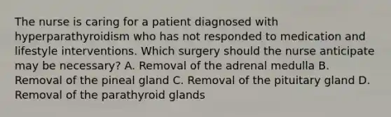 The nurse is caring for a patient diagnosed with hyperparathyroidism who has not responded to medication and lifestyle interventions. Which surgery should the nurse anticipate may be necessary? A. Removal of the adrenal medulla B. Removal of the pineal gland C. Removal of the pituitary gland D. Removal of the parathyroid glands