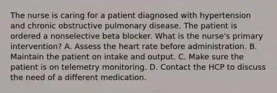 The nurse is caring for a patient diagnosed with hypertension and chronic obstructive pulmonary disease. The patient is ordered a nonselective beta blocker. What is the nurse's primary intervention? A. Assess the heart rate before administration. B. Maintain the patient on intake and output. C. Make sure the patient is on telemetry monitoring. D. Contact the HCP to discuss the need of a different medication.