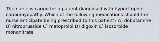 The nurse is caring for a patient diagnosed with hypertrophic cardiomyopathy. Which of the following medications should the nurse anticipate being prescribed to this patient? A) dobutamine B) nitroprusside C) metoprolol D) digoxin E) isosorbide mononitrate