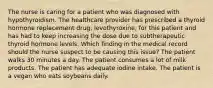 The nurse is caring for a patient who was diagnosed with hypothyroidism. The healthcare provider has prescribed a thyroid hormone replacement drug, levothyroxine, for this patient and has had to keep increasing the dose due to subtherapeutic thyroid hormone levels. Which finding in the medical record should the nurse suspect to be causing this issue? The patient walks 30 minutes a day. The patient consumes a lot of milk products. The patient has adequate iodine intake. The patient is a vegan who eats soybeans daily.