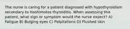 The nurse is caring for a patient diagnosed with hypothyroidism secondary to Hashimotos thyroiditis. When assessing this patient, what sign or symptom would the nurse expect? A) Fatigue B) Bulging eyes C) Palpitations D) Flushed skin