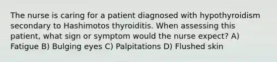 The nurse is caring for a patient diagnosed with hypothyroidism secondary to Hashimotos thyroiditis. When assessing this patient, what sign or symptom would the nurse expect? A) Fatigue B) Bulging eyes C) Palpitations D) Flushed skin