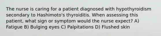 The nurse is caring for a patient diagnosed with hypothyroidism secondary to Hashimoto's thyroiditis. When assessing this patient, what sign or symptom would the nurse expect? A) Fatigue B) Bulging eyes C) Palpitations D) Flushed skin