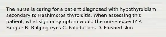 The nurse is caring for a patient diagnosed with hypothyroidism secondary to Hashimotos thyroiditis. When assessing this patient, what sign or symptom would the nurse expect? A. Fatigue B. Bulging eyes C. Palpitations D. Flushed skin