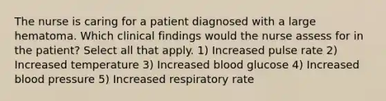 The nurse is caring for a patient diagnosed with a large hematoma. Which clinical findings would the nurse assess for in the patient? Select all that apply. 1) Increased pulse rate 2) Increased temperature 3) Increased blood glucose 4) Increased blood pressure 5) Increased respiratory rate