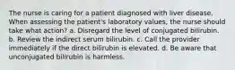 The nurse is caring for a patient diagnosed with liver disease. When assessing the patient's laboratory values, the nurse should take what action? a. Disregard the level of conjugated bilirubin. b. Review the indirect serum bilirubin. c. Call the provider immediately if the direct bilirubin is elevated. d. Be aware that unconjugated bilirubin is harmless.