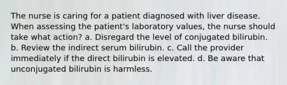 The nurse is caring for a patient diagnosed with liver disease. When assessing the patient's laboratory values, the nurse should take what action? a. Disregard the level of conjugated bilirubin. b. Review the indirect serum bilirubin. c. Call the provider immediately if the direct bilirubin is elevated. d. Be aware that unconjugated bilirubin is harmless.