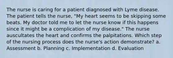 The nurse is caring for a patient diagnosed with Lyme disease. The patient tells the nurse, "My heart seems to be skipping some beats. My doctor told me to let the nurse know if this happens since it might be a complication of my disease." The nurse auscultates the heart and confirms the palpitations. Which step of the nursing process does the nurse's action demonstrate? a. Assessment b. Planning c. Implementation d. Evaluation