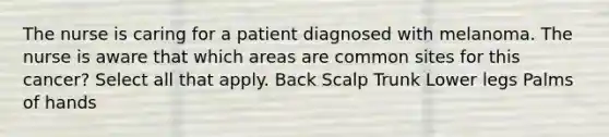 The nurse is caring for a patient diagnosed with melanoma. The nurse is aware that which areas are common sites for this cancer? Select all that apply. Back Scalp Trunk Lower legs Palms of hands