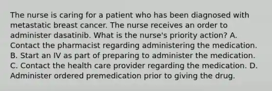 The nurse is caring for a patient who has been diagnosed with metastatic breast cancer. The nurse receives an order to administer dasatinib. What is the nurse's priority action? A. Contact the pharmacist regarding administering the medication. B. Start an IV as part of preparing to administer the medication. C. Contact the health care provider regarding the medication. D. Administer ordered premedication prior to giving the drug.