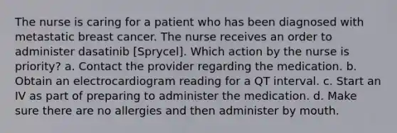 The nurse is caring for a patient who has been diagnosed with metastatic breast cancer. The nurse receives an order to administer dasatinib [Sprycel]. Which action by the nurse is priority? a. Contact the provider regarding the medication. b. Obtain an electrocardiogram reading for a QT interval. c. Start an IV as part of preparing to administer the medication. d. Make sure there are no allergies and then administer by mouth.