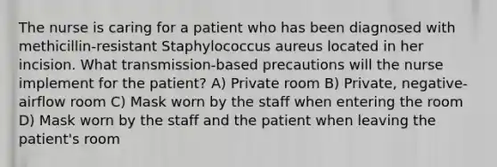 The nurse is caring for a patient who has been diagnosed with methicillin-resistant Staphylococcus aureus located in her incision. What transmission-based precautions will the nurse implement for the patient? A) Private room B) Private, negative-airflow room C) Mask worn by the staff when entering the room D) Mask worn by the staff and the patient when leaving the patient's room