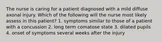 The nurse is caring for a patient diagnosed with a mild diffuse axonal injury. Which of the following will the nurse most likely assess in this patient? 1. symptoms similar to those of a patient with a concussion 2. long term comatose state 3. dilated pupils 4. onset of symptoms several weeks after the injury