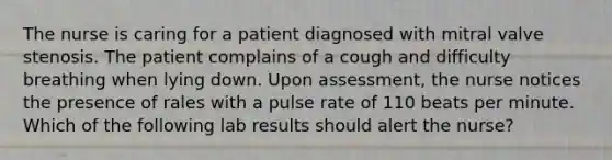 The nurse is caring for a patient diagnosed with mitral valve stenosis. The patient complains of a cough and difficulty breathing when lying down. Upon assessment, the nurse notices the presence of rales with a pulse rate of 110 beats per minute. Which of the following lab results should alert the nurse?