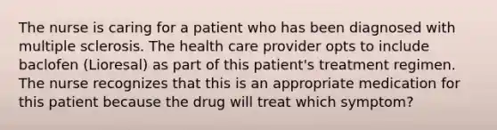 The nurse is caring for a patient who has been diagnosed with multiple sclerosis. The health care provider opts to include baclofen (Lioresal) as part of this patient's treatment regimen. The nurse recognizes that this is an appropriate medication for this patient because the drug will treat which symptom?