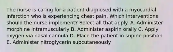 The nurse is caring for a patient diagnosed with a myocardial infarction who is experiencing chest pain. Which interventions should the nurse implement? Select all that apply. A. Administer morphine intramuscularly B. Administer aspirin orally C. Apply oxygen via nasal cannula D. Place the patient in supine position E. Administer nitroglycerin subcutaneously