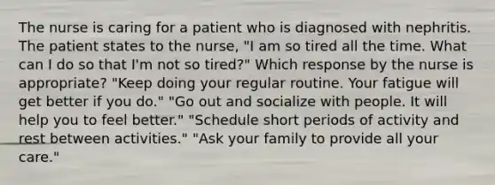 The nurse is caring for a patient who is diagnosed with nephritis. The patient states to the nurse, "I am so tired all the time. What can I do so that I'm not so tired?" Which response by the nurse is appropriate? "Keep doing your regular routine. Your fatigue will get better if you do." "Go out and socialize with people. It will help you to feel better." "Schedule short periods of activity and rest between activities." "Ask your family to provide all your care."