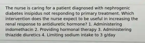 The nurse is caring for a patient diagnosed with nephrogenic diabetes insipidus not responding to primary treatment. Which intervention does the nurse expect to be useful in increasing the renal response to antidiuretic hormone? 1. Administering indomethacin 2. Providing hormonal therapy 3. Administering thiazide diuretics 4. Limiting sodium intake to 3 g/day