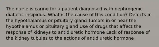 The nurse is caring for a patient diagnosed with nephrogenic diabetic insipidus. What is the cause of this condition? Defects in the hypothalamus or pituitary gland Tumors in or near the hypothalamus or pituitary gland Use of drugs that affect the response of kidneys to antidiuretic hormone Lack of response of the kidney tubules to the actions of antidiuretic hormone