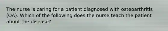 The nurse is caring for a patient diagnosed with osteoarthritis (OA). Which of the following does the nurse teach the patient about the disease?