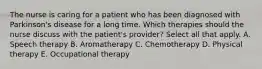 The nurse is caring for a patient who has been diagnosed with Parkinson's disease for a long time. Which therapies should the nurse discuss with the patient's provider? Select all that apply. A. Speech therapy B. Aromatherapy C. Chemotherapy D. Physical therapy E. Occupational therapy