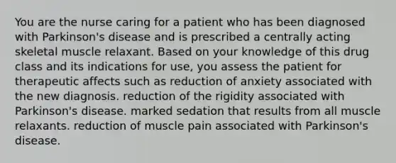 You are the nurse caring for a patient who has been diagnosed with Parkinson's disease and is prescribed a centrally acting skeletal muscle relaxant. Based on your knowledge of this drug class and its indications for use, you assess the patient for therapeutic affects such as​ reduction of anxiety associated with the new diagnosis. reduction of the rigidity associated with Parkinson's disease. marked sedation that results from all muscle relaxants. reduction of muscle pain associated with Parkinson's disease.