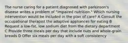 The nurse caring for a patient diagnosed with parkinson's disease writes a problem of "impaired nutrition." Which nursing intervention would be included in the plan of care? A Consult the occupational therapist the adaptive appliances for eating B Request a low-fat, low sodium diet from the dietary department C Provide three meals per day that include nuts and whole-grain breads D Offer six meals per day with a soft consistency