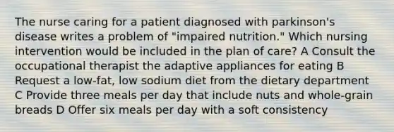 The nurse caring for a patient diagnosed with parkinson's disease writes a problem of "impaired nutrition." Which nursing intervention would be included in the plan of care? A Consult the occupational therapist the adaptive appliances for eating B Request a low-fat, low sodium diet from the dietary department C Provide three meals per day that include nuts and whole-grain breads D Offer six meals per day with a soft consistency