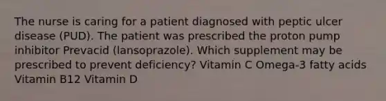 The nurse is caring for a patient diagnosed with peptic ulcer disease (PUD). The patient was prescribed the proton pump inhibitor Prevacid (lansoprazole). Which supplement may be prescribed to prevent deficiency? Vitamin C Omega-3 fatty acids Vitamin B12 Vitamin D