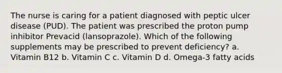 The nurse is caring for a patient diagnosed with peptic ulcer disease (PUD). The patient was prescribed the proton pump inhibitor Prevacid (lansoprazole). Which of the following supplements may be prescribed to prevent deficiency? a. Vitamin B12 b. Vitamin C c. Vitamin D d. Omega-3 fatty acids