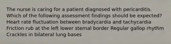 The nurse is caring for a patient diagnosed with pericarditis. Which of the following assessment findings should be expected? Heart rate fluctuation between bradycardia and tachycardia Friction rub at the left lower sternal border Regular gallop rhythm Crackles in bilateral lung bases