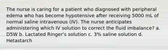 The nurse is caring for a patient who diagnosed with peripheral edema who has become hypotensive after receiving 5000 mL of normal saline intravenous (IV). The nurse anticipates administering which IV solution to correct the fluid imbalance? a. D5W b. Lactated Ringer's solution c. 3% saline solution d. Hetastarch