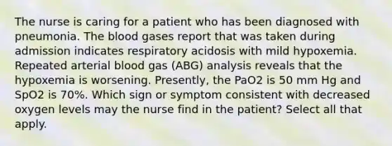 The nurse is caring for a patient who has been diagnosed with pneumonia. The blood gases report that was taken during admission indicates respiratory acidosis with mild hypoxemia. Repeated arterial blood gas (ABG) analysis reveals that the hypoxemia is worsening. Presently, the PaO2 is 50 mm Hg and SpO2 is 70%. Which sign or symptom consistent with decreased oxygen levels may the nurse find in the patient? Select all that apply.