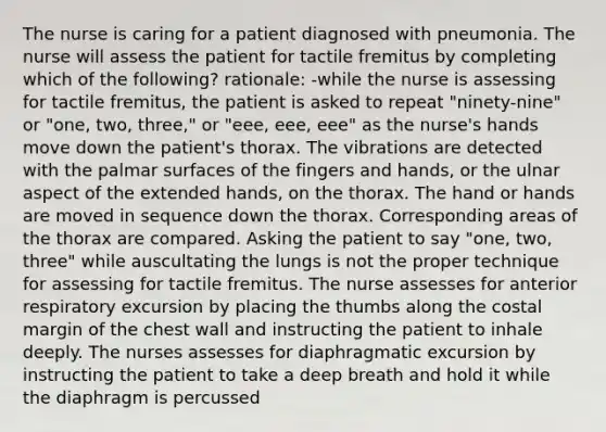 The nurse is caring for a patient diagnosed with pneumonia. The nurse will assess the patient for tactile fremitus by completing which of the following? rationale: -while the nurse is assessing for tactile fremitus, the patient is asked to repeat "ninety-nine" or "one, two, three," or "eee, eee, eee" as the nurse's hands move down the patient's thorax. The vibrations are detected with the palmar surfaces of the fingers and hands, or the ulnar aspect of the extended hands, on the thorax. The hand or hands are moved in sequence down the thorax. Corresponding areas of the thorax are compared. Asking the patient to say "one, two, three" while auscultating the lungs is not the proper technique for assessing for tactile fremitus. The nurse assesses for anterior respiratory excursion by placing the thumbs along the costal margin of the chest wall and instructing the patient to inhale deeply. The nurses assesses for diaphragmatic excursion by instructing the patient to take a deep breath and hold it while the diaphragm is percussed