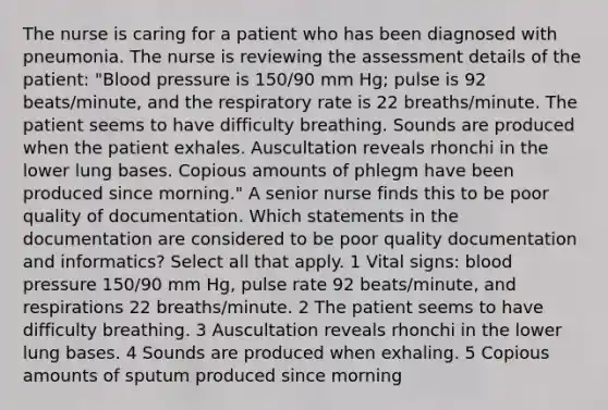 The nurse is caring for a patient who has been diagnosed with pneumonia. The nurse is reviewing the assessment details of the patient: "Blood pressure is 150/90 mm Hg; pulse is 92 beats/minute, and the respiratory rate is 22 breaths/minute. The patient seems to have difficulty breathing. Sounds are produced when the patient exhales. Auscultation reveals rhonchi in the lower lung bases. Copious amounts of phlegm have been produced since morning." A senior nurse finds this to be poor quality of documentation. Which statements in the documentation are considered to be poor quality documentation and informatics? Select all that apply. 1 Vital signs: blood pressure 150/90 mm Hg, pulse rate 92 beats/minute, and respirations 22 breaths/minute. 2 The patient seems to have difficulty breathing. 3 Auscultation reveals rhonchi in the lower lung bases. 4 Sounds are produced when exhaling. 5 Copious amounts of sputum produced since morning