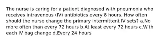 The nurse is caring for a patient diagnosed with pneumonia who receives intravenous (IV) antibiotics every 8 hours. How often should the nurse change the primary intermittent IV sets? a.No more often than every 72 hours b.At least every 72 hours c.With each IV bag change d.Every 24 hours