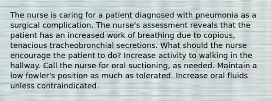 The nurse is caring for a patient diagnosed with pneumonia as a surgical complication. The nurse's assessment reveals that the patient has an increased work of breathing due to copious, tenacious tracheobronchial secretions. What should the nurse encourage the patient to do? Increase activity to walking in the hallway. Call the nurse for oral suctioning, as needed. Maintain a low fowler's position as much as tolerated. Increase oral fluids unless contraindicated.